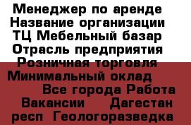 Менеджер по аренде › Название организации ­ ТЦ Мебельный базар › Отрасль предприятия ­ Розничная торговля › Минимальный оклад ­ 300 000 - Все города Работа » Вакансии   . Дагестан респ.,Геологоразведка п.